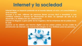 Internet tiene un impacto profundo en el mundo laboral, el ocio y el conocimiento a
nivel mundial.
Gracias a la web, millones de personas tienen acceso fácil e inmediato a una
cantidad extensa y diversa de información en línea. Un ejemplo de esto es el
desarrollo y la distribución de colaboración.
Internet ha llegado a gran parte de los hogares y de las empresas de los países ricos.
En este
aspecto se ha abierto una brecha digital con los países pobres, en los cuales la
penetración de Internet y las nuevas tecnologías es muy limitada para las personas.
 