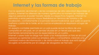 Con la aparición de Internet y de las conexiones de alta velocidad disponibles al
público, Internet ha alterado de manera significativa la manera de trabajar de
algunas personas al poder hacerlo desde sus respectivos hogares. Internet ha
permitido a estas personas mayor flexibilidad en términos de horarios y de
localización, contrariamente a la jornada laboral tradicional, que suele ocupar la
mañana y parte de la tarde, en la cual los empleados se desplazan al lugar de
trabajo.
Un experto contable asentado en un país puede revisar los libros de una
compañía en otro país, en un servidor situado en un tercer país que sea
mantenido remotamente por los especialistas en un cuarto.
Internet y sobre todo los blogs han dado a los trabajadores un foro en el cual
expresar sus opiniones sobre sus empleos, jefes y compañeros, creando una
cantidad masiva de información y de datos sobre el trabajo que está siendo
recogido actualmente por el colegio de abogados de Harvard.
 
