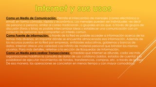 Como un Medio de Comunicación: Permite el intercambio de mensajes (correo electrónico o
email) en forma cómoda, rápida y económica. Los mensajes pueden ser individuales –es decir
de persona a persona, similar al correo tradicional–, o grupales en los que, a través de grupos de
discusión (foros y listas) es posible intercambiar ideas y establecer una comunicación con un
conjunto de personas que comparten un interés común.
Como Fuente de Información: a través de la Red es posible acceder a información acerca de los
temas más diversos, sin importar dónde se encuentre almacenada esa información. Además de
los recursos puestos en la Red por empresas, entidades educativas, gobiernos y bancos de
datos, Internet ofrece una variedad casi infinita de material personal que brindan los mismos
usuarios. Para más detalles, referirse a la sección de Búsquedas de Información.
Como un Medio para realizar Transacciones: a medida que Internet se difunde, cada vez más
organizaciones habilitan la consulta de datos de uso cotidiano (saldos, estados de cuenta) y la
posibilidad de ejecutar movimientos de fondos, transferencias, compras, etc. a través de la Red.
De esa manera, las operaciones se concretan en menos tiempo y con mayor comodidad.
 