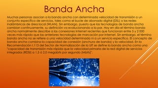 Muchas personas asocian a la banda ancha con determinada velocidad de transmisión o un
conjunto específico de servicios, tales como el bucle de abonado digital (DSL) o las redes
inalámbricas de área local (WLAN). Sin embargo, puesto que las tecnologías de banda ancha
cambian continuamente, su definición va evolucionando a la par. Hoy en día el término banda
ancha normalmente describe a las conexiones Internet recientes que funcionan entre 5 y 2 000
veces más rápido que las anteriores tecnologías de marcación por Internet. Sin embargo, el término
banda ancha no se refiere a una velocidad determinada ni a un servicio específico. El concepto de
banda ancha combina la capacidad de conexión (anchura de banda) y la velocidad. En la
Recomendación I.113 del Sector de Normalización de la UIT se define la banda ancha como una
"capacidad de transmisión más rápida que la velocidad primaria de la red digital de servicios
integrados (RDSI) a 1,5 ó 2,0 megabits por segundo (Mbits)".
Banda Ancha
 