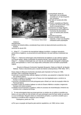 a) estupefação diante da
destruição e da mortalidade
causadas por um tipo de guerra
que começava
a ser feita em escala até então
inédita.
b) Razão, propalada por filósofos
europeus do século XVIII, e seu
triunfo universal sobre o
autoritarismo do Antigo Regime.
c) perseverança da fé católica em
momentos de adversidade,
como os trazidos pelo advento
das
revoluções burguesas.
d) força do Estado nacional
nascente, a impor sua disciplina
civilizatória sobre populações
rústicas e
despolitizadas.
e) defesa da indústria bélica, considerada força motriz do desenvolvimento econômico dos
Estados
nacionais do século XIX.
4. Artigo 5.º — O comércio de mercadorias inglesas é proibido, e qualquer mercadoria
pertencente à Inglaterra, ou proveniente de suas fábricas e de suas colônias é declarada boa
presa.
(...)
Artigo 7.º — Nenhuma embarcação vinda diretamente da Inglaterra ou das colônias inglesas,
ou lá tendo estado, desde a publicação do presente decreto, será recebida em porto algum.
Artigo 8.º — Qualquer embarcação que, por meio de uma declaração, transgredir a disposição
acima, será apresada e o navio e sua carga serão confiscados como se fossem propriedade
inglesa.
(Excerto do Bloqueio Continental, Napoleão Bonaparte. Citado por Kátia M. de Queirós
Mattoso. Textos e documentos para o estudo da história contemporânea (1789-1963), 1977.)
Esses artigos do Bloqueio Continental, decretado pelo Imperador da França em 1806,
permitem notar a disposição francesa de
a) estimular a autonomia das colônias inglesas na América, que passariam a depender mais de
seu comércio interno.
b) impedir a Inglaterra de negociar com a França uma nova legislação para o comércio na
Europa e nas áreas coloniais.
c) provocar a transferência da Corte portuguesa para o Brasil, por meio da ocupação militar da
Península Ibérica.
d) ampliar a ação de corsários ingleses no norte do Oceano Atlântico e ampliar a hegemonia
francesa nos mares europeus.
e) debilitar economicamente a Inglaterra, então em processo de industrialização, limitando seu
comércio com o restante da Europa.
5. "A mais extravagante ideia que possa germinar no cérebro de um político é acreditar que
basta a um povo entrar de mão armada num país estrangeiro para lhe fazer adotar as suas leis
e a sua Constituição. Ninguém estima os missionários armados, e o primeiro conselho que a
natureza e a prudência dão é repeli-los como inimigos."
Robespierre, janeiro de 1792.
a) Por que a ocupação da Espanha pelo exército napoleônico, em 1808, tornou o texto
 