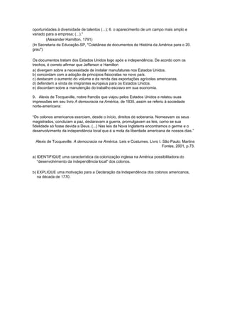 oportunidades à diversidade de talentos (...); 6. o aparecimento de um campo mais amplo e
variado para a empresa; (...)."
(Alexander Hamilton, 1791)
(In Secretaria da Educação-SP, "Coletânea de documentos de História da América para o 20.
grau")
Os documentos tratam dos Estados Unidos logo após a independência. De acordo com os
trechos, é correto afirmar que Jefferson e Hamilton
a) divergem sobre a necessidade de instalar manufaturas nos Estados Unidos.
b) concordam com a adoção de princípios fisiocratas no novo país.
c) destacam o aumento do volume e da renda das exportações agrícolas americanas.
d) defendem a vinda de imigrantes europeus para os Estados Unidos.
e) discordam sobre a manutenção do trabalho escravo em sua economia.
9. Alexis de Tocqueville, nobre francês que viajou pelos Estados Unidos e relatou suas
impressões em seu livro A democracia na América, de 1835, assim se referiu à sociedade
norte-americana:
“Os colonos americanos exerciam, desde o início, direitos de soberania. Nomeavam os seus
magistrados, concluíam a paz, declaravam a guerra, promulgavam as leis, como se sua
fidelidade só fosse devida a Deus. (...) Nas leis da Nova Inglaterra encontramos o germe e o
desenvolvimento da independência local que é a mola da liberdade americana de nossos dias.”
Alexis de Tocqueville. A democracia na América. Leis e Costumes. Livro I. São Paulo: Martins
Fontes, 2001, p.73.
a) IDENTIFIQUE uma característica da colonização inglesa na América possibilitadora do
“desenvolvimento da independência local” dos colonos.
b) EXPLIQUE uma motivação para a Declaração da Independência dos colonos americanos,
na década de 1770.
 