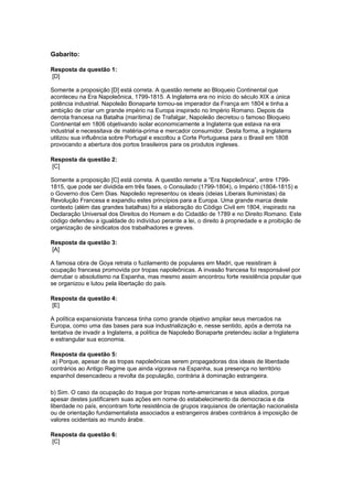 Gabarito:
Resposta da questão 1:
[D]
Somente a proposição [D] está correta. A questão remete ao Bloqueio Continental que
aconteceu na Era Napoleônica, 1799-1815. A Inglaterra era no início do século XIX a única
potência industrial. Napoleão Bonaparte tornou-se imperador da França em 1804 e tinha a
ambição de criar um grande império na Europa inspirado no Império Romano. Depois da
derrota francesa na Batalha (marítima) de Trafalgar, Napoleão decretou o famoso Bloqueio
Continental em 1806 objetivando isolar economicamente a Inglaterra que estava na era
industrial e necessitava de matéria-prima e mercador consumidor. Desta forma, a Inglaterra
utilizou sua influência sobre Portugal e escoltou a Corte Portuguesa para o Brasil em 1808
provocando a abertura dos portos brasileiros para os produtos ingleses.
Resposta da questão 2:
[C]
Somente a proposição [C] está correta. A questão remete a “Era Napoleônica”, entre 1799-
1815, que pode ser dividida em três fases, o Consulado (1799-1804), o Império (1804-1815) e
o Governo dos Cem Dias. Napoleão representou os ideais (ideias Liberais Iluministas) da
Revolução Francesa e expandiu estes princípios para a Europa. Uma grande marca deste
contexto (além das grandes batalhas) foi a elaboração do Código Civil em 1804, inspirado na
Declaração Universal dos Direitos do Homem e do Cidadão de 1789 e no Direito Romano. Este
código defendeu a igualdade do indivíduo perante a lei, o direito à propriedade e a proibição de
organização de sindicatos dos trabalhadores e greves.
Resposta da questão 3:
[A]
A famosa obra de Goya retrata o fuzilamento de populares em Madri, que resistiram à
ocupação francesa promovida por tropas napoleônicas. A invasão francesa foi responsável por
derrubar o absolutismo na Espanha, mas mesmo assim encontrou forte resistência popular que
se organizou e lutou pela libertação do país.
Resposta da questão 4:
[E]
A política expansionista francesa tinha como grande objetivo ampliar seus mercados na
Europa, como uma das bases para sua industrialização e, nesse sentido, após a derrota na
tentativa de invadir a Inglaterra, a política de Napoleão Bonaparte pretendeu isolar a Inglaterra
e estrangular sua economia.
Resposta da questão 5:
a) Porque, apesar de as tropas napoleônicas serem propagadoras dos ideais de liberdade
contrários ao Antigo Regime que ainda vigorava na Espanha, sua presença no território
espanhol desencadeou a revolta da população, contrária à dominação estrangeira.
b) Sim. O caso da ocupação do Iraque por tropas norte-americanas e seus aliados, porque
apesar destes justificarem suas ações em nome do estabelecimento da democracia e da
liberdade no país, encontram forte resistência de grupos iraquianos de orientação nacionalista
ou de orientação fundamentalista associados a estrangeiros árabes contrários à imposição de
valores ocidentais ao mundo árabe.
Resposta da questão 6:
[C]
 