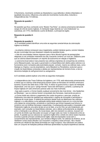 O Iluminismo, movimento contrário ao Absolutismo e que defendia o direito à liberdade e à
igualdade dos povos, influenciou uma série de movimentos mundo afora, incluindo a
Independência das 13 Colônias.
Resposta da questão 7:
[B]
No episódio que ficou conhecido como “Boston Tea Party”, os colonos americanos derrubaram
cargas de chá de navios ingleses. A metrópole reagiu fazendo as “Leis Intoleráveis” ou
coercitivas, em 1774, interditando o porto de Boston, o principal da região.
Resposta da questão 8:
[A]
Resposta da questão 9:
a) O candidato poderá identificar uma entre as seguintes características da colonização
inglesa na América:
- os próprios colonos nomeavam seus magistrados, podiam declarar guerra, concluir tratados
de paz e promulgar leis que dissessem respeito às questões locais;
- o fato de comunidades inteiras migrarem para o Novo Mundo fugindo de perseguições
religiosas ou de condições miseráveis de vida, buscando construir um novo lar, colaborou para
que os colonos desenvolvessem um espírito de autonomia em relação à Inglaterra;
- a autonomia local esteve mais presente nas colônias originárias de companhias de comércio,
como Massachussets, nas quais o governador e a Assembleia eram eleitos pelos colonos e os
funcionários eram nomeados pela autoridade popular; contudo, mesmo as colônias reais, como
Geórgia ou Virginia, e as de proprietários, como Maryland ou Pensilvânia, evoluíram para a
criação de Assembleias compostas e eleitas por representantes de homens livres; a isto se
denomina tradição do self-government ou autogoverno.
b) O candidato poderá explicar uma entre as seguintes motivações:
- a independência das Treze Colônias da Inglaterra, em 1776, está relacionada primeiramente
à vitória que os colonos norte-americanos tiveram sobre os franceses em território americano
durante a Guerra dos Sete Anos (1756-1763). A vitória na guerra tornou o apoio da metrópole
dispensável, uma vez que o “perigo francês” havia sido eliminado e, portanto, a presença de
tropas inglesas em solo americano parecia cada vez mais incômoda;
- logo após a guerra, a Coroa impediu qualquer povoamento das ricas terras – dos Apalaches
ao Mississipi – que os colonos haviam conquistado dos franceses, reservando-as para si;
- a Coroa impôs aos colonos o pagamento dos custos da guerra e, para isso, propôs ao
Parlamento uma série de medidas que restaurariam o regime de monopólio e permitiriam a
cobrança de novas taxas. O sistema de exclusivo desde muito se deteriorara nas colônias
inglesas, e a volta efetiva a uma aplicação estrita deste estatuto trazia em si a ruína de toda
uma classe de comerciantes, armadores e marinheiros que tinham baseado sua fortuna no
comércio com as Antilhas francesas e espanholas. A subsequente aprovação e imposição pelo
Parlamento inglês de uma série de leis (a Lei do Selo, a Lei do Chá, as Leis Intoleráveis, por
exemplo), sem consultar as Assembleias coloniais, veio a alterar profundamente as relações
entre a metrópole e as colônias. As novas taxas, além de onerarem os colonos, tocavam em
um ponto de direito cuja discussão vai ocupar um lugar cada vez maior no desacordo entre as
partes. A questão que se colocava se o governo inglês tinha o direito de cobrar esses impostos
envolvia o grande princípio constitucional inglês: nada de imposições novas sem o
consentimento dos representantes, que remetia à Magna Carta. As colônias da América, ao se
rebelarem contra essas atitudes e ao invocarem o respeito a esse princípio, não o faziam
somente por influência das ideias iluministas em voga na época, mas colocavam em prática
todo um conjunto de tradições políticas britânicas apreendidas na própria experiência colonial.
 
