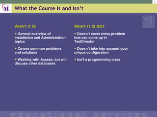 What the Course Is and Isnt WHAT IT IS General overview of Installation and Administration topics Covers common problems and solutions Working with Access, but will discuss other databases WHAT IT IS NOT Doesnt cover every problem that can come up in TestDirector Doesnt take into account your unique configuration Isnt a programming class 