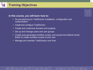 Training Objectives In this course, you will learn how to: Do pre-planning for TestDirector installation, configuration and customization Install and configure TestDirector Create and customize domains and projects Set up and manage users and user groups Create auto-generated workflow scripts, and access the Defects Script Editor to create workflow scripts of your own Manage and maintain TestDirector over time 