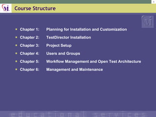 Course Structure Chapter 1:  Planning for Installation and Customization Chapter 2:  TestDirector Installation Chapter 3:  Project Setup Chapter 4:  Users and Groups Chapter 5: Workflow Management and Open Test Architecture Chapter 6:  Management and Maintenance 
