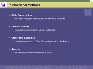Instructional Methods ݺߣ Presentation To teach concepts and illustrate fundamental principles Demonstrations Instructor demonstrations using TestDirector Classroom Exercises Hands on application of the information taught in the lesson Quizzes To reinforce information learned in class 