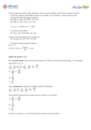 b) Com a corrente que passa em 2R calculamos a tensão no circuito paralelo, sendo o mesmo valor para o ramo do
resistor 3R , obtemos a intensidade da corrente com o auxílio da 1ª Lei de Ohm e a corrente total do circuito
somando as correntes dos ramos em paralelo.
2 2 2 2 2
3 3 3 3 3
2 3
U R i U 6 0,5 A U 3 V
U R i 3 V 3 i i 1A
i i i i 0,5 A 1A i 1,5 A
Ω
Ω
      
      
      
E a tensão no resistor 1R é :
1 1 1 1U R i U 2 1,5 A U 3 VΩ      
c) Logo, a tensão nos extremos dos resistores será:
1 pU U U U 3 V 3 V U 6 V      
A resistência interna do gerador é dada por:
U r i
7,5 6
6 7,5 r 1,5 r r 1
1,5
ε
Ω
  

      
Resposta da questão 6: [B]
Para o circuito fechado, sendo a tensão da bateria igual a U, calcula-se a resistência equivalente eqR , e as intensidades
das correntes 1 2i , i e 3i .
eq
eq eq
1 1
2
3
1 1 1 1 1 5 2R
R
R 2R R R R 2R 5
U 5U
i i
2R 2R
5
U
i
2R
U
i
R
      
  


Para o circuito aberto, repetem-se os cálculos para fins de comparação:
eq
eq eq
1 1 1 1 3 2R
R
R 2R R R 2R 3
     
Há um aumento da resistência do circuito, portanto a corrente 1i nova se reduz.
1 1
2
3
U 3U
i i
2R 2R
3
U
i
2R
U
i
R
  


Contudo, as correntes 2i e 3i não sofrem alteração em relação ao circuito fechado.
 