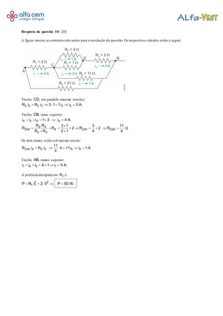 Resposta da questão 10: [D]
A figura mostra as correntes relevantes para a resolução da questão.Os respectivos cálculos estão a seguir.
Trecho CD, em paralelo (mesma tensão):
2 2 3 3 3 3R i R i 3 1 1i i 3 A.     
Trecho CB, ramo superior:
4 2 3 4i i i 1 3 i 4 A.     
2 3
234 4 234 234
2 3
R R 3 1 3 11
R R 2 R 2 R .
R R 3 1 4 4
Ω

        
 
Os dois ramos estão sob mesma tensão:
234 4 5 5 5 5
11
R i R i 4 11i i 1 A.
4
     
Trecho AB, ramos superior:
1 4 5 1i i i 4 1 i 5 A.     
A potência dissipada em 1R é:
2 2
1 1P R i 2 5 P 50 W.    
 