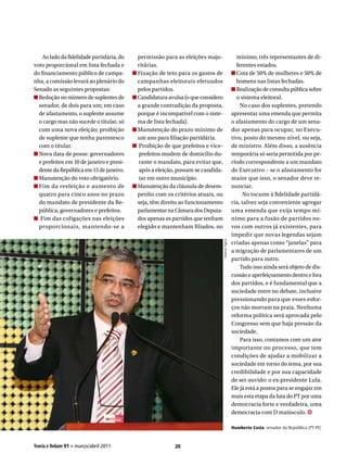 Ao lado da fidelidade partidária, do   permissão para as eleições majo-                     mínimo, três representantes de di-
voto proporcional em lista fechada e       ritárias.                                            ferentes estados.
do financiamento público de campa-         Fixação de teto para os gastos de                    Cota de 50% de mulheres e 50% de
nha, a comissão levará ao plenário do      campanhas eleitorais efetuados                       homens nas listas fechadas.
Senado as seguintes propostas:             pelos partidos.                                      Realização de consulta pública sobre
  Redução no número de suplentes de        Candidatura avulsa (o que considero                  o sistema eleitoral.
  senador, de dois para um; em caso        a grande contradição da proposta,                      No caso dos suplentes, pretendo
  de afastamento, o suplente assume        porque é incompatível com o siste-                 apresentar uma emenda que permita
  o cargo mas não sucede o titular, só     ma de lista fechada).                              o afastamento do cargo de um sena-
  com uma nova eleição; proibição          Manutenção do prazo mínimo de                      dor apenas para ocupar, no Execu-
  de suplente que tenha parentesco         um ano para filiação partidária.                   tivo, posto do mesmo nível, ou seja,
  com o titular.                           Proibição de que prefeitos e vice-                 de ministro. Além disso, a ausência
  Nova data de posse: governadores         prefeitos mudem de domicílio du-                   temporária só seria permitida por pe-
  e prefeitos em 10 de janeiro e presi-    rante o mandato, para evitar que,                  ríodo correspondente a um mandato
  dente da República em 15 de janeiro.     após a eleição, possam se candida-                 do Executivo – se o afastamento for
  Manutenção do voto obrigatório.          tar em outro município.                            maior que isso, o senador deve re-
  Fim da reeleição e aumento de            Manutenção da cláusula de desem-                   nunciar.
  quatro para cinco anos no prazo          penho com os critérios atuais, ou                        No tocante à fidelidade partidá-
  do mandato de presidente da Re-          seja, têm direito ao funcionamento                 ria, talvez seja conveniente agregar
  pública, governadores e prefeitos.       parlamentar na Câmara dos Deputa-                  uma emenda que exija tempo mí-
   Fim das coligações nas eleições         dos apenas os partidos que tenham                  nimo para a fusão de partidos no-
  proporcionais, mantendo-se a             elegido e mantenham filiados, no                   vos com outros já existentes, para
                                                                                              impedir que novas legendas sejam
                                                                                 Mario Agra



                                                                                              criadas apenas como “janelas” para
                                                                                              a migração de parlamentares de um
                                                                                              partido para outro.
                                                                                                  Tudo isso ainda será objeto de dis-
                                                                                              cussão e aperfeiçoamento dentro e fora
                                                                                              dos partidos, e é fundamental que a
                                                                                              sociedade entre no debate, inclusive
                                                                                              pressionando para que esses esfor-
                                                                                              ços não morram na praia. Nenhuma
                                                                                              reforma política será aprovada pelo
                                                                                              Congresso sem que haja pressão da
                                                                                              sociedade.
                                                                                                  Para isso, contamos com um ator
                                                                                              importante no processo, que tem
                                                                                              condições de ajudar a mobilizar a
                                                                                              sociedade em torno do tema, por sua
                                                                                              credibilidade e por sua capacidade
                                                                                              de ser ouvido: o ex-presidente Lula.
                                                                                              Ele já está a postos para se engajar em
                                                                                              mais esta etapa da luta do PT por uma
                                                                                              democracia forte e verdadeira, uma
                                                                                              democracia com D maiúsculo. ✪

                                                                                              Humberto costa, senador da República (PT-PE)


Teoria e Debate 91 H março/abril 2011                     20
 