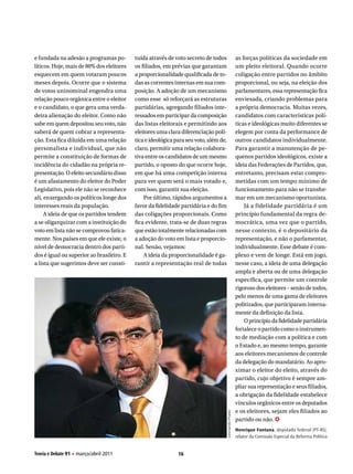 e fundada na adesão a programas po-        tuída através de voto secreto de todos                       as forças políticas da sociedade em
líticos. Hoje, mais de 80% dos eleitores   os filiados, em prévias que garantam                         um pleito eleitoral. Quando ocorre
esquecem em quem votaram poucos            a proporcionalidade qualificada de to-                       coligação entre partidos no âmbito
meses depois. Ocorre que o sistema         das as correntes internas em sua com-                        proporcional, ou seja, na eleição dos
de votos uninominal engendra uma           posição. A adoção de um mecanismo                            parlamentares, essa representação fica
relação pouco orgânica entre o eleitor     como esse só reforçará as estruturas                         enviesada, criando problemas para
e o candidato, o que gera uma verda-       partidárias, agregando filiados inte-                        a própria democracia. Muitas vezes,
deira alienação do eleitor. Como não       ressados em participar da composição                         candidatos com características polí-
sabe em quem depositou seu voto, não       das listas eleitorais e permitindo aos                       ticas e ideológicas muito diferentes se
saberá de quem cobrar a representa-        eleitores uma clara diferenciação polí-                      elegem por conta da performance de
ção. Esta fica diluída em uma relação      tica e ideológica para seu voto, além de,                    outros candidatos individualmente.
personalista e individual, que não         claro, permitir uma relação colabora-                        Para garantir a manutenção de pe-
permite a constituição de formas de        tiva entre os candidatos de um mesmo                         quenos partidos ideológicos, existe a
incidência do cidadão na própria re-       partido, o oposto do que ocorre hoje,                        ideia das Federações de Partidos, que,
presentação. O efeito secundário disso     em que há uma competição interna                             entretanto, precisam estar compro-
é um afastamento do eleitor do Poder       para ver quem será o mais votado e,                          metidas com um tempo mínimo de
Legislativo, pois ele não se reconhece     com isso, garantir sua eleição.                              funcionamento para não se transfor-
ali, enxergando os políticos longe dos         Por último, rápidos argumentos a                         mar em um mecanismo oportunista.
interesses reais da população.             favor da fidelidade partidária e do fim                          Já a fidelidade partidária é um
     A ideia de que os partidos tendem     das coligações proporcionais. Como                           princípio fundamental da regra de-
a se oligarquizar com a instituição do     fica evidente, trata-se de duas regras                       mocrática, uma vez que o partido,
voto em lista não se comprovou fatica-     que estão totalmente relacionadas com                        nesse contexto, é o depositário da
mente. Nos países em que ele existe, o     a adoção do voto em lista e proporcio-                       representação, e não o parlamentar,
nível de democracia dentro dos parti-      nal. Senão, vejamos:                                         individualmente. Esse debate é com-
dos é igual ou superior ao brasileiro. E       A ideia da proporcionalidade é ga-                       plexo e vem de longe. Está em jogo,
a lista que sugerimos deve ser consti-     rantir a representação real de todas                         nesse caso, a ideia de uma delegação
                                                                                                        ampla e aberta ou de uma delegação
                                                                                                        específica, que permite um controle
                                                                                                        rigoroso dos eleitores – senão de todos,
                                                                                                        pelo menos de uma gama de eleitores
                                                                                                        politizados, que participaram interna-
                                                                                                        mente da definição da lista.
                                                                                                            O princípio da fidelidade partidária
                                                                                                        fortalece o partido como o instrumen-
                                                                                                        to de mediação com a política e com
                                                                                                        o Estado e, ao mesmo tempo, garante
                                                                                                        aos eleitores mecanismos de controle
                                                                                                        da delegação do mandatário. Ao apro-
                                                                                                        ximar o eleitor do eleito, através do
                                                                                                        partido, cujo objetivo é sempre am-
                                                                                                        pliar sua representação e seus filiados,
                                                                                                        a obrigação da fidelidade estabelece
                                                                                                        vínculos orgânicos entre os deputados
                                                                                                        e os eleitores, sejam eles filiados ao
                                                                                       Leonardo Prado




                                                                                                        partido ou não. ✪
                                                                                                        Henrique fontana, deputado federal (PT-RS),
                                                                                                        relator da Comissão Especial da Reforma Política


Teoria e Debate 91 H março/abril 2011                         16
 