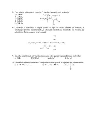 7) Com relação a fórmula da vitamina C. Qual seria sua fórmula molecular?
   a) C5H6O5
   b) C7H6O6
   c) C6H8O6
   d) C6H6O6
   e) C6H12O6

8) Classifique a substância a seguir quanto ao tipo de cadeia (aberta ou fechada), à
   ramificação (normal ou ramificada), à saturação (saturada ou insaturada) e à presença de
   heterátomo (homogênea ou heterogênea).




9) Desenhe uma fórmula estrutural para os compostos que apresentam fórmula molecular:
   a) C3H8            b) C4H10O              c) C3H6N            d) C3H6O

10) Observe os compostos abaiaxo e complete com hidrogênios, as ligações que estão faltando.
    a) C – C = C – C – O              b) N – C = C – O – C         c) C – C – C
                                                                          |
                                                                          C
 