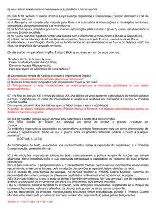 e) seu caráter revolucionário baseava-se no proletário e no camponês.

05. Em 1919, Wílson (Estados Unidos), Lloyd George (Inglaterra) e Clemenceau (França) definiram a Paz de
Versalhes, em que
a) a Alemanha foi considerada culpada pela Guerra e submetida a indenizações e retaliações territoriais,
semeando o descontentamento e o revanchismo.
b) os bolcheviques, liderados por Lenin, tiveram apoio inglês para assumir o governo russo, estabelecendo o
primeiro Estado socialista.
c) os russos brancos, estabeleceram uma aliança com a Alemanha e conduziram a Rússia à Guerra Civil.
d) a Itália, sob a liderança de Mussolini pode organizar, financiada pela França, a marcha sobre Roma.
e) estabeleceu a nazificação alemã que se fundamentou no armamentismo e na busca do "espaço vital", ou
seja, na geopolítica da conquista territorial.

06. Ao exaltar o imperialismo inglês, Rudyard Kipling escreveu em um de seus poemas:

"Aceitai o fardo do homem branco,
 Enviai os melhores dos vossos filhos,
 Condenai vossos filhos ao exílio,
 Para que sejam os servidores de seus cativos."

a) Como esses versos de Kipling explicam o imperialismo inglês?
a) Levar o desenvolvimento europeu aos povos "atrasados".
b) Quais as áreas mais cobiçadas pelo imperialismo inglês e por quê?
b) Principalmente a Ásia, fornecedores de matérias-primas e mercados grandiosos e com maior
desenvolvimento.

07. No final do século XIX e início do século XX, por detrás de uma aparente tranqüilidade do cenário político
europeu, escondia-se um clima de instabilidade e tensão que acabaria por mergulhar a Europa na Primeira
Grande Guerra.
Destaque e comente dois dos fatores que contribuíram para essa instabilidade.
A política de blocos militares antagônicos (Tríplice Aliança e Entente) e a disputa colonialista que acirrou os
ânimos e conduziu à guerra.

08. Na (s) questão (ões) a seguir escreva nos parênteses a soma dos itens corretos.
"Nos anos iniciais do século XX, reinava um clima de tensão e grande rivalidade na
Europa. ............................................................................................................................................
As ambições imperialistas associadas ao nacionalismo exaltado fomentavam todo um clima internacional de
tensões e agressividade. Sabia-se que a guerra entre as grandes potências poderia explodir a qualquer
momento".
       (COTRIM, p. 337-8)

As informações do texto, associadas aos conhecimentos sobre a expansão do capitalismo e a Primeira
Guerra Mundial, permitem afirmar:

(01) As ambições imperialistas citadas no texto caracterizavam a política externa de nações que tinham
alcançado plena industrialização e cuja produção extrapolava a capacidade de consumo de suas próprias
populações.
(02) O pan-eslavismo, o pangermanismo e o revanchismo francês constituíam-se movimentos nacionalistas
responsáveis, entre outros fatores, pela instalação das tensões e agressividades referidas no texto.
(04) A adoção de uma política de alianças, no período anterior à Primeira Guerra Mundial, decorreu da
necessidade de conter o avanço de interesses capitalistas norte-americanos no mercado europeu.
(08) O período histórico a que o texto se refere é também denominado de "paz armada", por ter registrado o
avanço da produção de armamentos pesados e o crescimento dos efetivos militares.
(16) O continente africano também foi envolvido pelas ambições imperialistas, registrando-se o choque de
interesses franceses, ingleses e alemães, na disputa pela posse de terras desse continente.
(32) As exportações de produtos manufaturados brasileiros foram prejudicadas durante a Primeira Guerra
Mundial, visto terem sido privadas do mercado consumidor, representado pelos países beligerantes.

Soma: 01 + 02 + 08 + 16 + 32 = 59
 