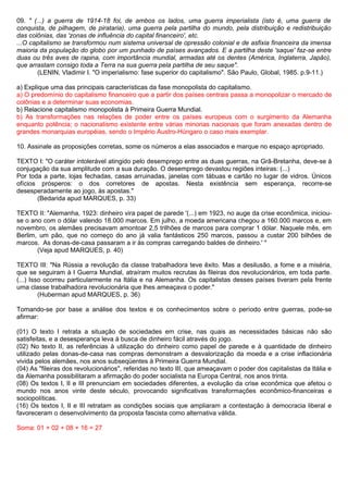 09. " (...) a guerra de 1914-18 foi, de ambos os lados, uma guerra imperialista (isto é, uma guerra de
conquista, de pilhagem, de pirataria), uma guerra pela partilha do mundo, pela distribuição e redistribuição
das colônias, das 'zonas de influência do capital financeiro', etc.
...O capitalismo se transformou num sistema universal de opressão colonial e de asfixia financeira da imensa
maioria da população do globo por um punhado de países avançados. E a partilha deste 'saque' faz-se entre
duas ou três aves de rapina, com importância mundial, armadas até os dentes (América, Inglaterra, Japão),
que arrastam consigo toda a Terra na sua guerra pela partilha de seu saque".
       (LENIN, Vladimir I. "O imperialismo: fase superior do capitalismo". São Paulo, Global, 1985. p.9-11.)

a) Explique uma das principais características da fase monopolista do capitalismo.
a) O predomínio do capitalismo financeiro que a partir dos países centrais passa a monopolizar o mercado de
colônias e a determinar suas economias.
b) Relacione capitalismo monopolista à Primeira Guerra Mundial.
b) As transformações nas relações de poder entre os países europeus com o surgimento da Alemanha
enquanto potência; o nacionalismo existente entre várias minorias nacionais que foram anexadas dentro de
grandes monarquias européias, sendo o Império Austro-Húngaro o caso mais exemplar.

10. Assinale as proposições corretas, some os números a elas associados e marque no espaço apropriado.

TEXTO I: "O caráter intolerável atingido pelo desemprego entre as duas guerras, na Grã-Bretanha, deve-se à
conjugação da sua amplitude com a sua duração. O desemprego devastou regiões inteiras: (...)
Por toda a parte, lojas fechadas, casas arruinadas, janelas com tábuas e cartão no lugar de vidros. Únicos
ofícios prósperos: o dos corretores de apostas. Nesta existência sem esperança, recorre-se
desesperadamente ao jogo, às apostas."
       (Bedarida apud MARQUES, p. 33)

TEXTO II: "Alemanha, 1923: dinheiro vira papel de parede '(...) em 1923, no auge da crise econômica, iniciou-
se o ano com o dólar valendo 18.000 marcos. Em julho, a moeda americana chegou a 160.000 marcos e, em
novembro, os alemães precisavam amontoar 2,5 trilhões de marcos para comprar 1 dólar. Naquele mês, em
Berlim, um pão, que no começo do ano já valia fantásticos 250 marcos, passou a custar 200 bilhões de
marcos. As donas-de-casa passaram a ir às compras carregando baldes de dinheiro.' "
       (Veja apud MARQUES, p. 40)

TEXTO III: "Na Rússia a revolução da classe trabalhadora teve êxito. Mas a desilusão, a fome e a miséria,
que se seguiram à I Guerra Mundial, atraíram muitos recrutas às fileiras dos revolucionários, em toda parte.
(...) Isso ocorreu particularmente na Itália e na Alemanha. Os capitalistas desses países tiveram pela frente
uma classe trabalhadora revolucionária que lhes ameaçava o poder."
         (Huberman apud MARQUES, p. 36)

Tomando-se por base a análise dos textos e os conhecimentos sobre o período entre guerras, pode-se
afirmar:

(01) O texto I retrata a situação de sociedades em crise, nas quais as necessidades básicas não são
satisfeitas, e a desesperança leva à busca de dinheiro fácil através do jogo.
(02) No texto II, as referências à utilização do dinheiro como papel de parede e à quantidade de dinheiro
utilizado pelas donas-de-casa nas compras demonstram a desvalorização da moeda e a crise inflacionária
vivida pelos alemães, nos anos subseqüentes à Primeira Guerra Mundial.
(04) As "fileiras dos revolucionários", referidas no texto III, que ameaçavam o poder dos capitalistas da Itália e
da Alemanha possibilitaram a afirmação do poder socialista na Europa Central, nos anos trinta.
(08) Os textos I, II e III prenunciam em sociedades diferentes, a evolução da crise econômica que afetou o
mundo nos anos vinte deste século, provocando significativas transformações econômico-financeiras e
sociopolíticas.
(16) Os textos I, II e III retratam as condições sociais que ampliaram a contestação à democracia liberal e
favoreceram o desenvolvimento da proposta fascista como alternativa válida.

Soma: 01 + 02 + 08 + 16 = 27
 