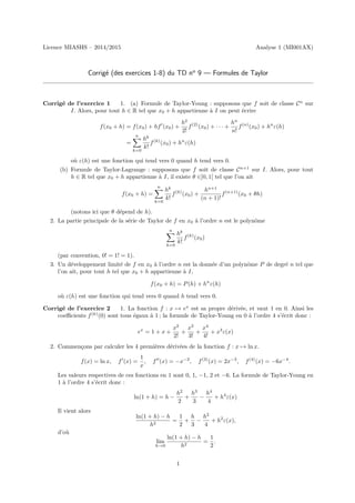 Licence MIASHS – 2014/2015 Analyse 1 (MI001AX)
Corrigé (des exercices 1-8) du TD no
9 — Formules de Taylor
Corrigé de l’exercice 1 1. (a) Formule de Taylor-Young : supposons que f soit de classe Cn
sur
I. Alors, pour tout h ∈ R tel que x0 + h appartienne à I on peut écrire
f(x0 + h) = f(x0) + hf0
(x0) +
h2
2!
f(2)
(x0) + · · · +
hn
n!
f(n)
(x0) + hn
ε(h)
=
n
X
k=0
hk
k!
f(k)
(x0) + hn
ε(h)
où ε(h) est une fonction qui tend vers 0 quand h tend vers 0.
(b) Formule de Taylor-Lagrange : supposons que f soit de classe Cn+1
sur I. Alors, pour tout
h ∈ R tel que x0 + h appartienne à I, il existe θ ∈]0, 1[ tel que l’on ait
f(x0 + h) =
n
X
k=0
hk
k!
f(k)
(x0) +
hn+1
(n + 1)!
f(n+1)
(x0 + θh)
(notons ici que θ dépend de h).
2. La partie principale de la série de Taylor de f en x0 à l’ordre n est le polynôme
n
X
k=0
hk
k!
f(k)
(x0)
(par convention, 0! = 1! = 1).
3. Un développement limité de f en x0 à l’ordre n est la donnée d’un polynôme P de degré n tel que
l’on ait, pour tout h tel que x0 + h appartienne à I,
f(x0 + h) = P(h) + hn
ε(h)
où ε(h) est une fonction qui tend vers 0 quand h tend vers 0.
Corrigé de l’exercice 2 1. La fonction f : x 7→ ex
est sa propre dérivée, et vaut 1 en 0. Ainsi les
coefficients f(k)
(0) sont tous égaux à 1 ; la formule de Taylor-Young en 0 à l’ordre 4 s’écrit donc :
ex
= 1 + x +
x2
2!
+
x3
3!
+
x4
4!
+ x4
ε(x)
2. Commençons par calculer les 4 premières dérivées de la fonction f : x 7→ ln x.
f(x) = ln x, f0
(x) =
1
x
, f00
(x) = −x−2
, f(3)
(x) = 2x−3
, f(4)
(x) = −6x−4
.
Les valeurs respectives de ces fonctions en 1 sont 0, 1, −1, 2 et −6. La formule de Taylor-Young en
1 à l’ordre 4 s’écrit donc :
ln(1 + h) = h −
h2
2
+
h3
3
−
h4
4
+ h4
ε(x)
Il vient alors
ln(1 + h) − h
h2
=
1
2
+
h
3
−
h2
4
+ h2
ε(x),
d’où
lim
h→0
ln(1 + h) − h
h2
=
1
2
.
1
 