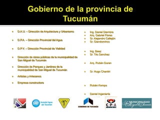    D.A.U. – Dirección de Arquitectura y Urbanismo          Ing. Daniel Diambra
                                                            Arq. Gabriel Flores
                                                            Sr. Alejandro Callejón
   D.P.A. – Dirección Provincial del Agua
                                                            Sr. Giandominco

   D.P.V. – Dirección Provincial de Vialidad
                                                            Ing. Baez
                                                            Sr. Tito Sanchez
   Dirección de obras públicas de la municipalidad de
    San Miguel de Tucumán
                                                            Arq. Rubén Duran
   Dirección de Parques y Jardines de la
    municipalidad de San Miguel de Tucumán
                                                            Sr. Hugo Chantiri
   Artistas y Artesanos
                                                            Rubén Kempa
   Empresa constructora

                                                            Daniel Ingeniería (un desastre)
 