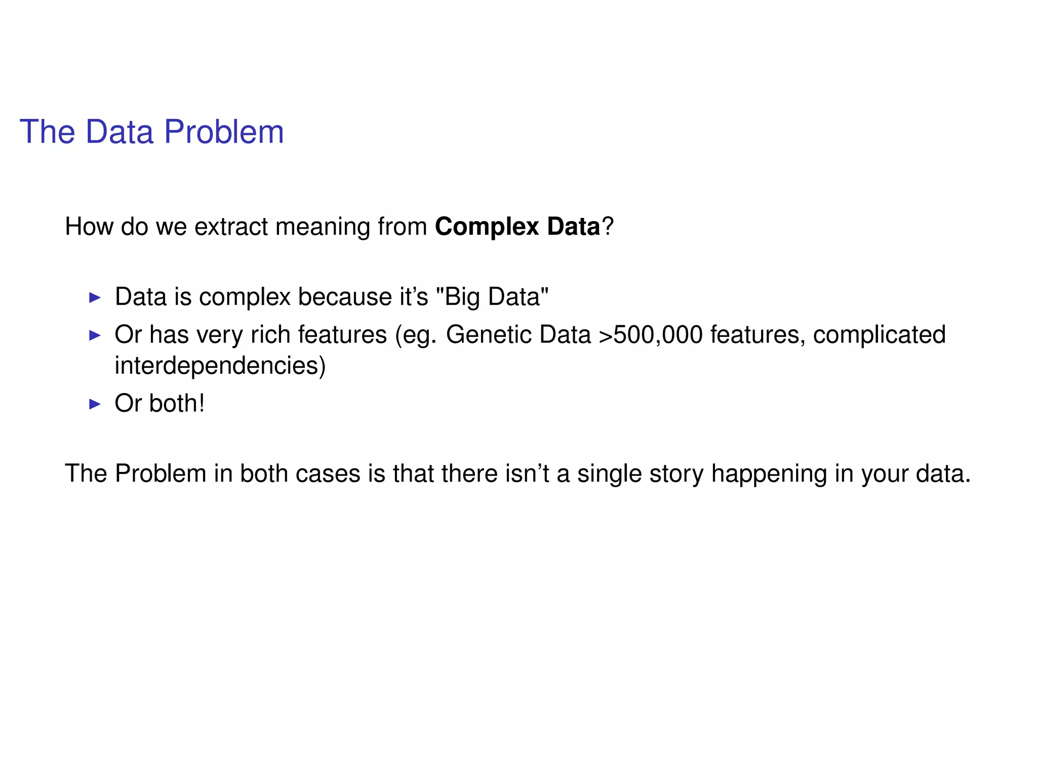 The Data Problem
How do we extract meaning from Complex Data?
Data is complex because it’s "Big Data"
Or has very rich features (eg. Genetic Data >500,000 features, complicated
interdependencies)
Or both!
The Problem in both cases is that there isn’t a single story happening in your data.
 