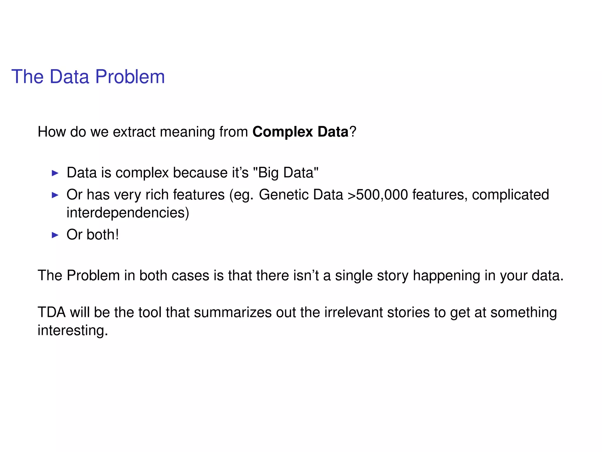 The Data Problem
How do we extract meaning from Complex Data?
Data is complex because it’s "Big Data"
Or has very rich features (eg. Genetic Data >500,000 features, complicated
interdependencies)
Or both!
The Problem in both cases is that there isn’t a single story happening in your data.
TDA will be the tool that summarizes out the irrelevant stories to get at something
interesting.
 