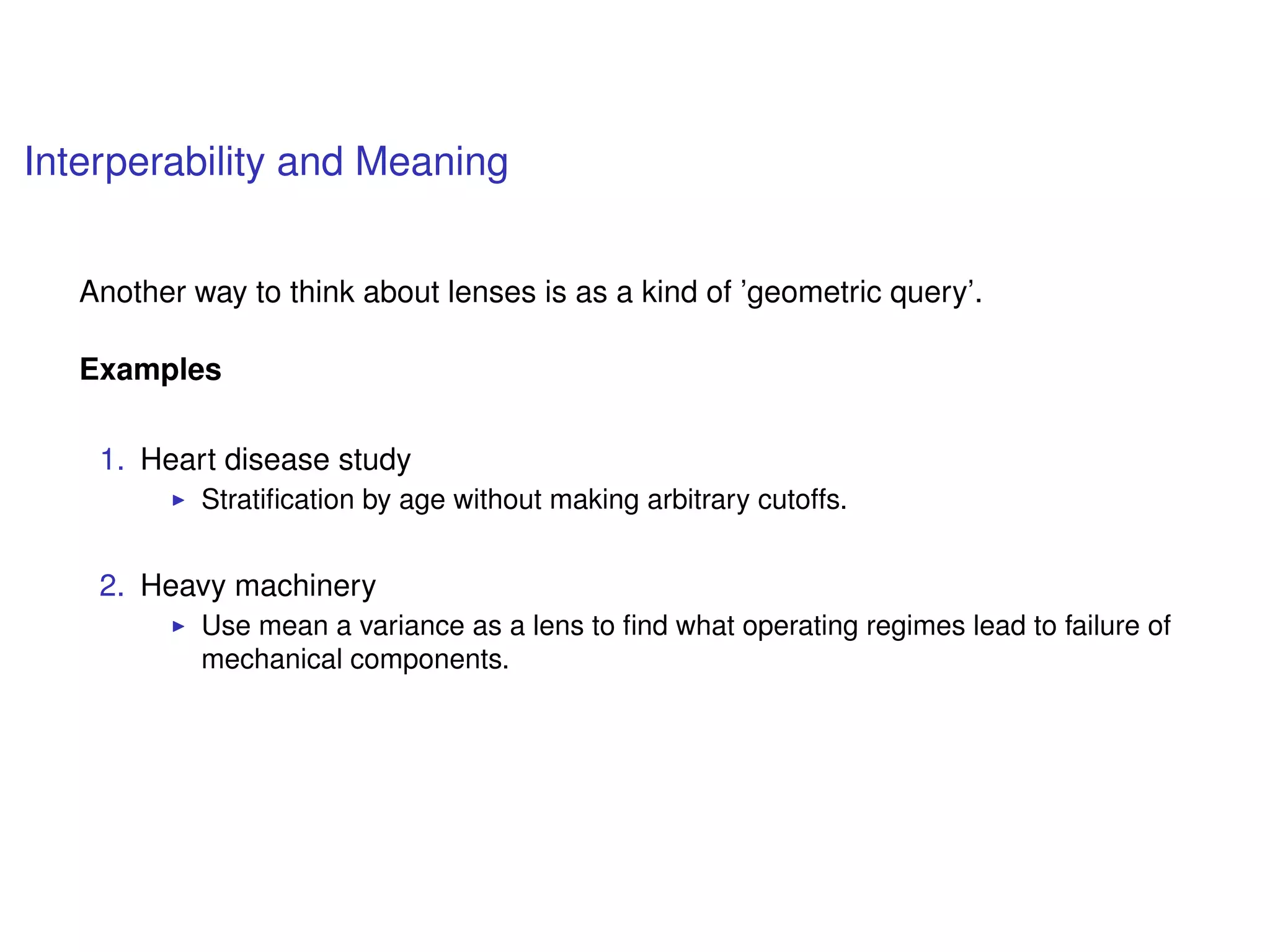 Interperability and Meaning
Another way to think about lenses is as a kind of ’geometric query’.
Examples
1. Heart disease study
Stratiﬁcation by age without making arbitrary cutoffs.
2. Heavy machinery
Use mean a variance as a lens to ﬁnd what operating regimes lead to failure of
mechanical components.
 
