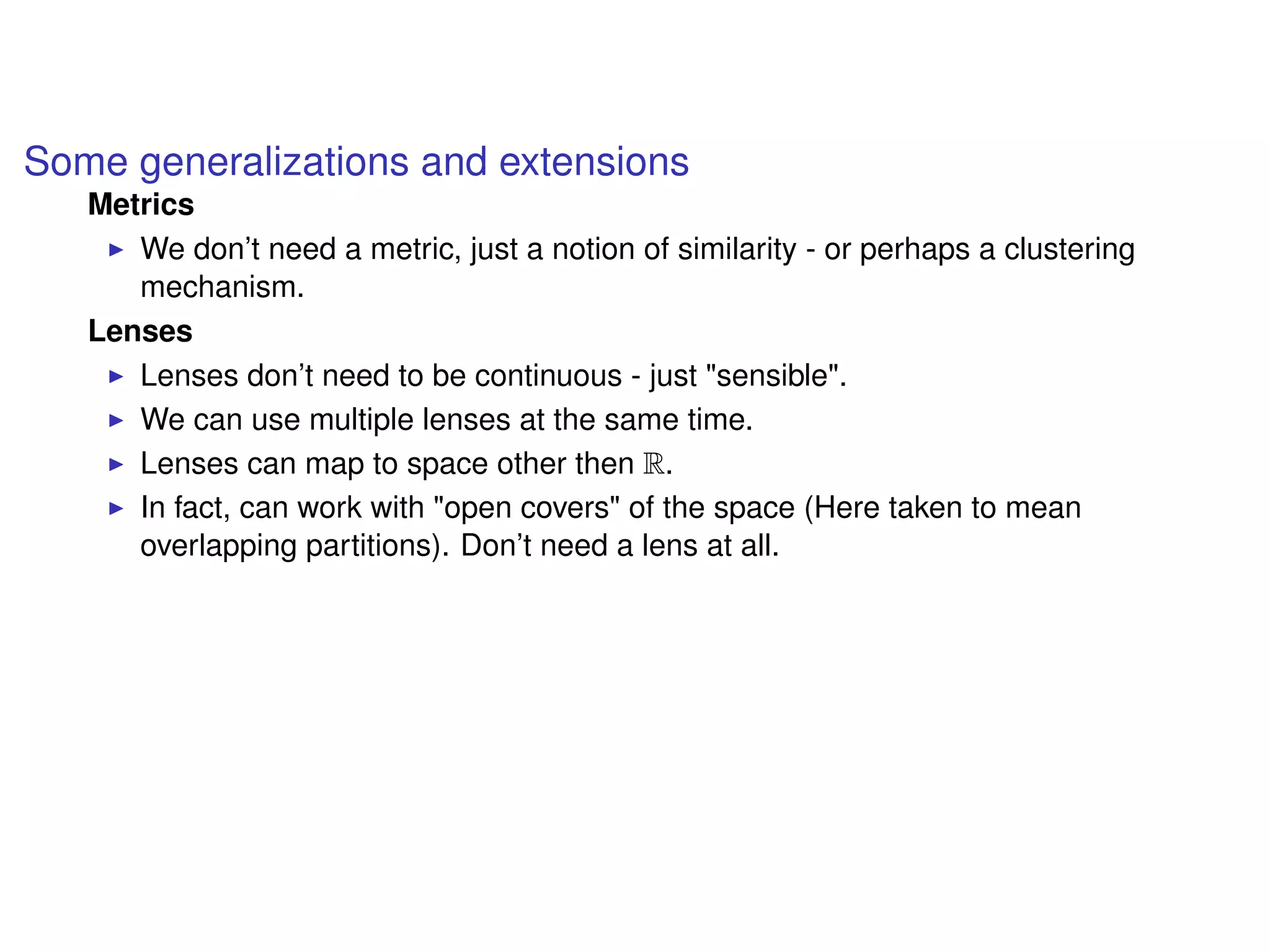 Some generalizations and extensions
Metrics
We don’t need a metric, just a notion of similarity - or perhaps a clustering
mechanism.
Lenses
Lenses don’t need to be continuous - just "sensible".
We can use multiple lenses at the same time.
Lenses can map to space other then R.
In fact, can work with "open covers" of the space (Here taken to mean
overlapping partitions). Don’t need a lens at all.
 