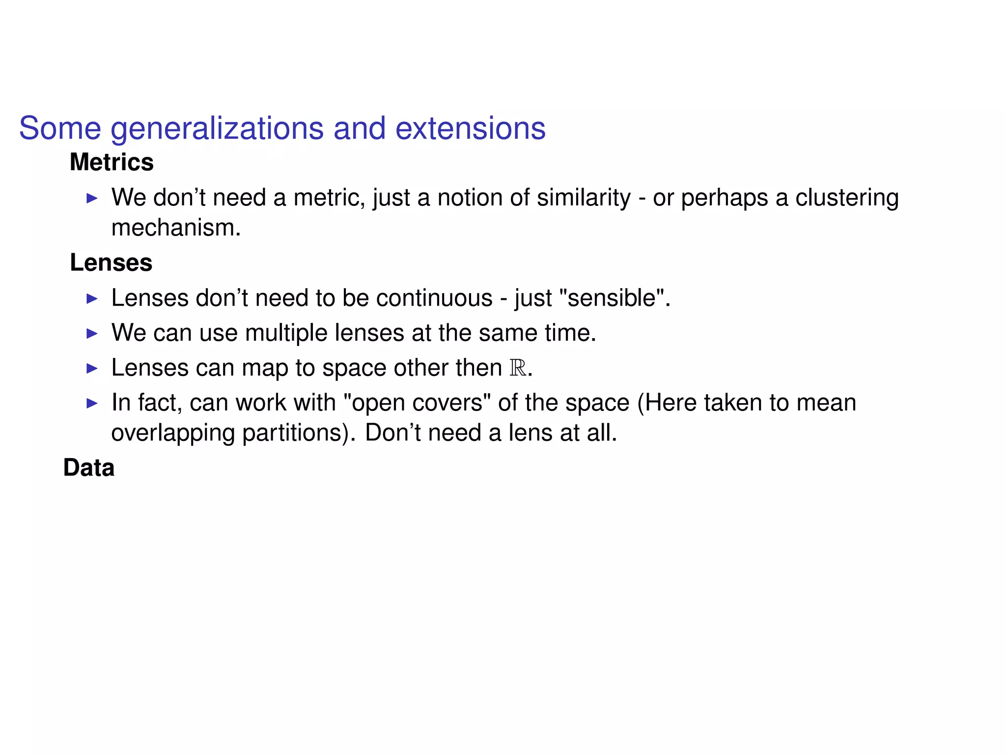 Some generalizations and extensions
Metrics
We don’t need a metric, just a notion of similarity - or perhaps a clustering
mechanism.
Lenses
Lenses don’t need to be continuous - just "sensible".
We can use multiple lenses at the same time.
Lenses can map to space other then R.
In fact, can work with "open covers" of the space (Here taken to mean
overlapping partitions). Don’t need a lens at all.
Data
 