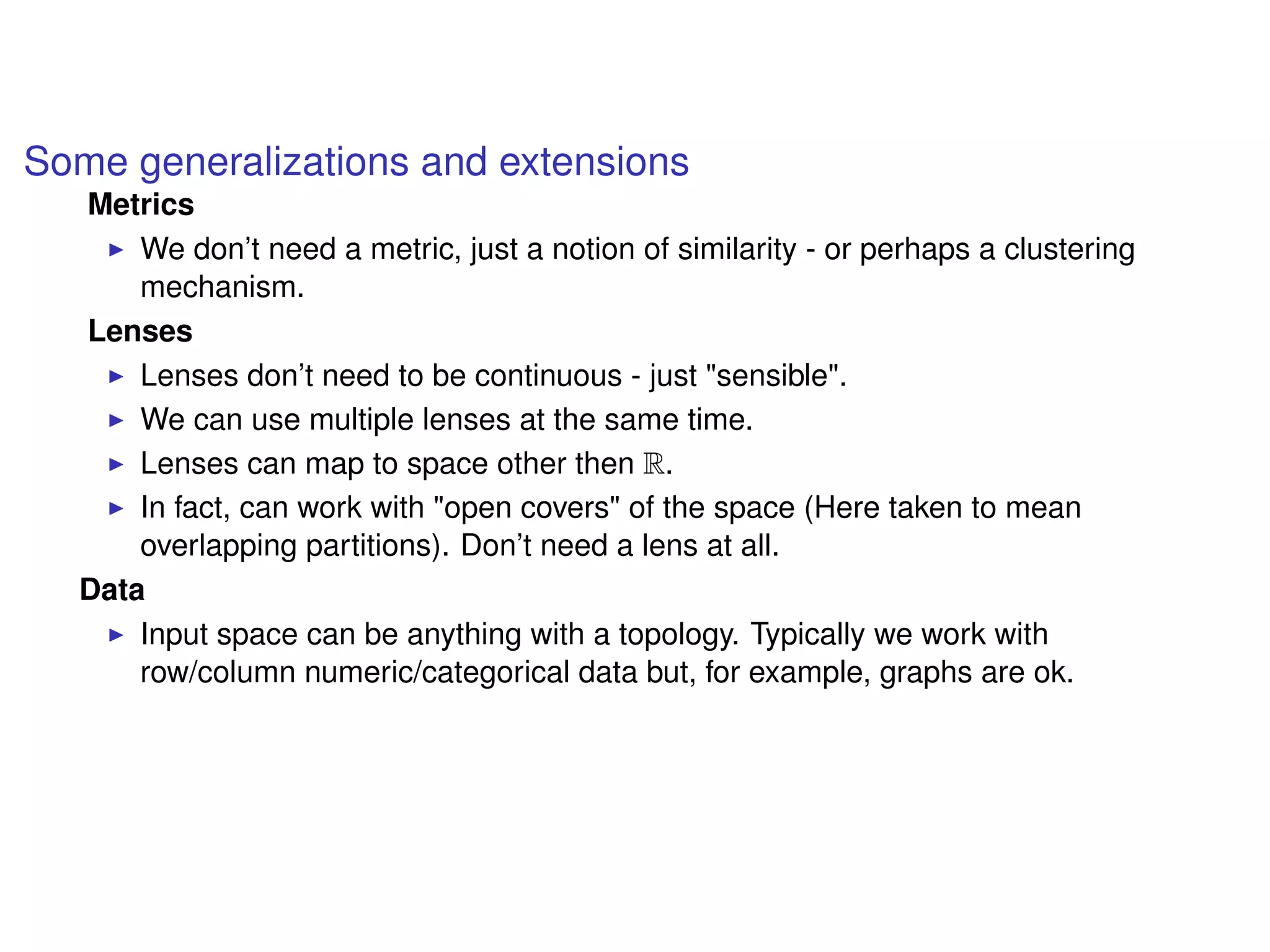 Some generalizations and extensions
Metrics
We don’t need a metric, just a notion of similarity - or perhaps a clustering
mechanism.
Lenses
Lenses don’t need to be continuous - just "sensible".
We can use multiple lenses at the same time.
Lenses can map to space other then R.
In fact, can work with "open covers" of the space (Here taken to mean
overlapping partitions). Don’t need a lens at all.
Data
Input space can be anything with a topology. Typically we work with
row/column numeric/categorical data but, for example, graphs are ok.
 