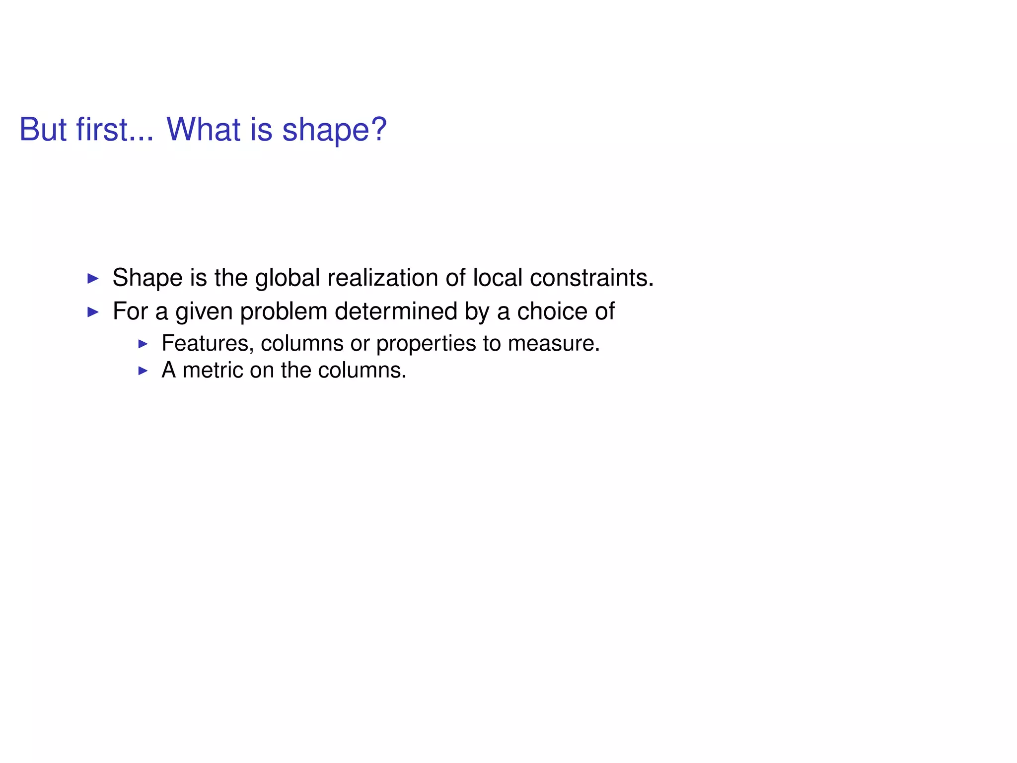 But ﬁrst... What is shape?
Shape is the global realization of local constraints.
For a given problem determined by a choice of
Features, columns or properties to measure.
A metric on the columns.
 