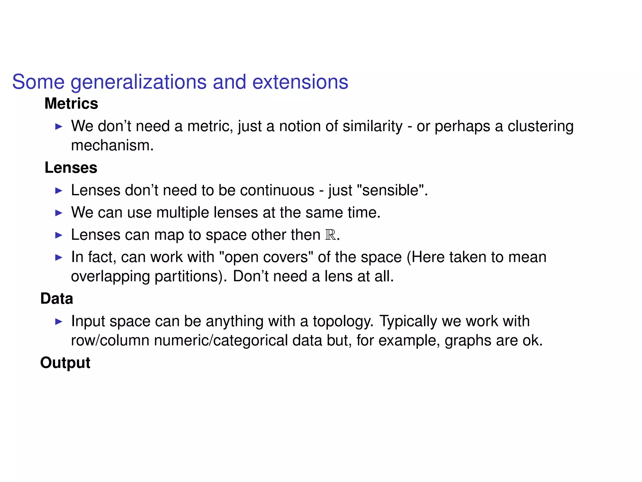 Some generalizations and extensions
Metrics
We don’t need a metric, just a notion of similarity - or perhaps a clustering
mechanism.
Lenses
Lenses don’t need to be continuous - just "sensible".
We can use multiple lenses at the same time.
Lenses can map to space other then R.
In fact, can work with "open covers" of the space (Here taken to mean
overlapping partitions). Don’t need a lens at all.
Data
Input space can be anything with a topology. Typically we work with
row/column numeric/categorical data but, for example, graphs are ok.
Output
 