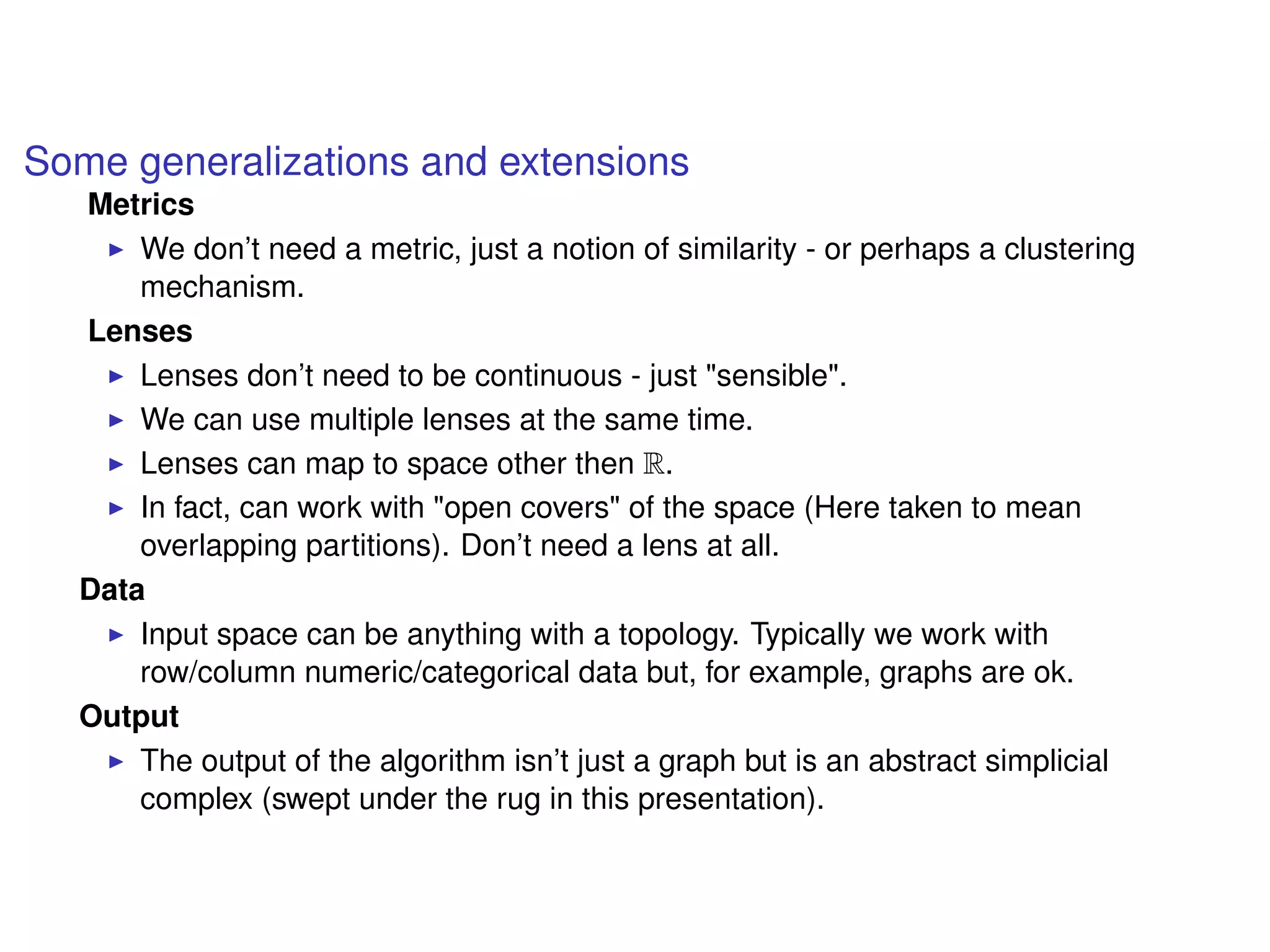 Some generalizations and extensions
Metrics
We don’t need a metric, just a notion of similarity - or perhaps a clustering
mechanism.
Lenses
Lenses don’t need to be continuous - just "sensible".
We can use multiple lenses at the same time.
Lenses can map to space other then R.
In fact, can work with "open covers" of the space (Here taken to mean
overlapping partitions). Don’t need a lens at all.
Data
Input space can be anything with a topology. Typically we work with
row/column numeric/categorical data but, for example, graphs are ok.
Output
The output of the algorithm isn’t just a graph but is an abstract simplicial
complex (swept under the rug in this presentation).
 