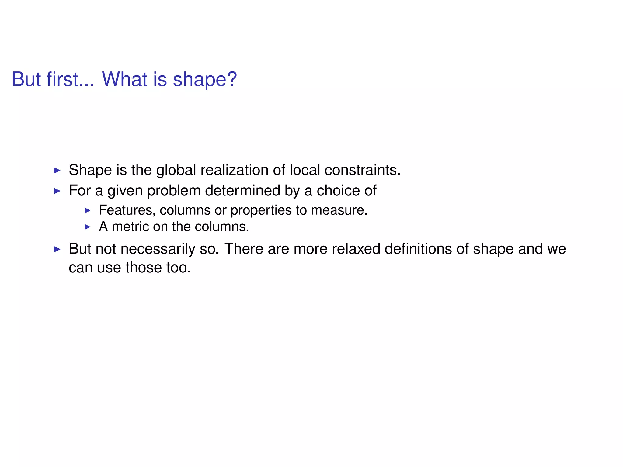 But ﬁrst... What is shape?
Shape is the global realization of local constraints.
For a given problem determined by a choice of
Features, columns or properties to measure.
A metric on the columns.
But not necessarily so. There are more relaxed deﬁnitions of shape and we
can use those too.
 