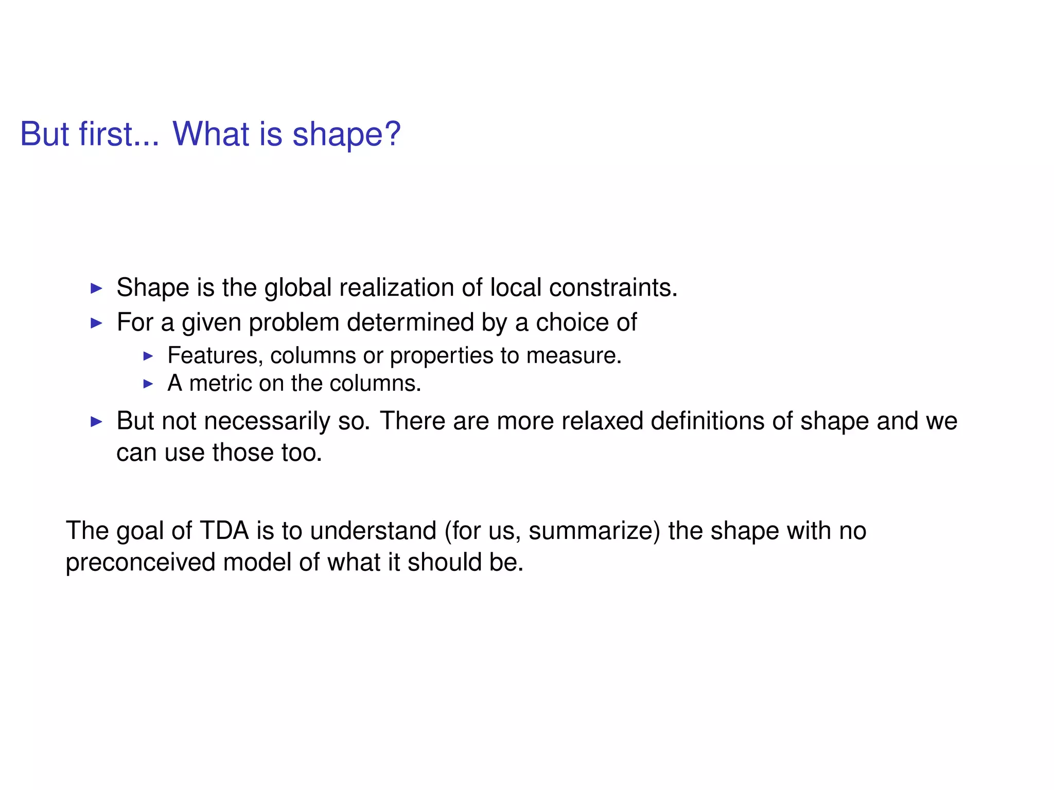 But ﬁrst... What is shape?
Shape is the global realization of local constraints.
For a given problem determined by a choice of
Features, columns or properties to measure.
A metric on the columns.
But not necessarily so. There are more relaxed deﬁnitions of shape and we
can use those too.
The goal of TDA is to understand (for us, summarize) the shape with no
preconceived model of what it should be.
 