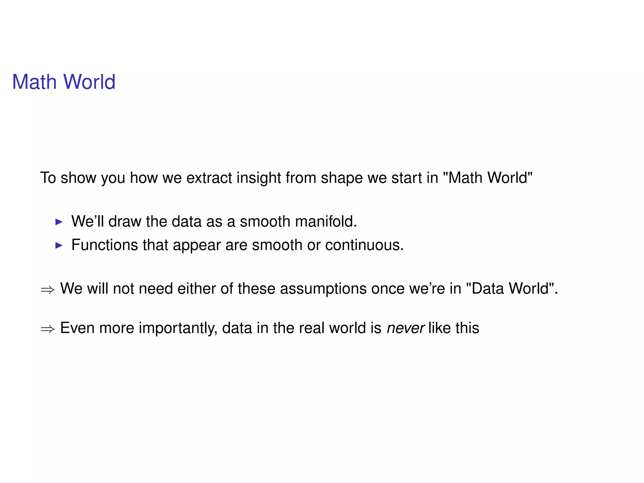Math World
To show you how we extract insight from shape we start in "Math World"
We’ll draw the data as a smooth manifold.
Functions that appear are smooth or continuous.
⇒ We will not need either of these assumptions once we’re in "Data World".
⇒ Even more importantly, data in the real world is never like this
 