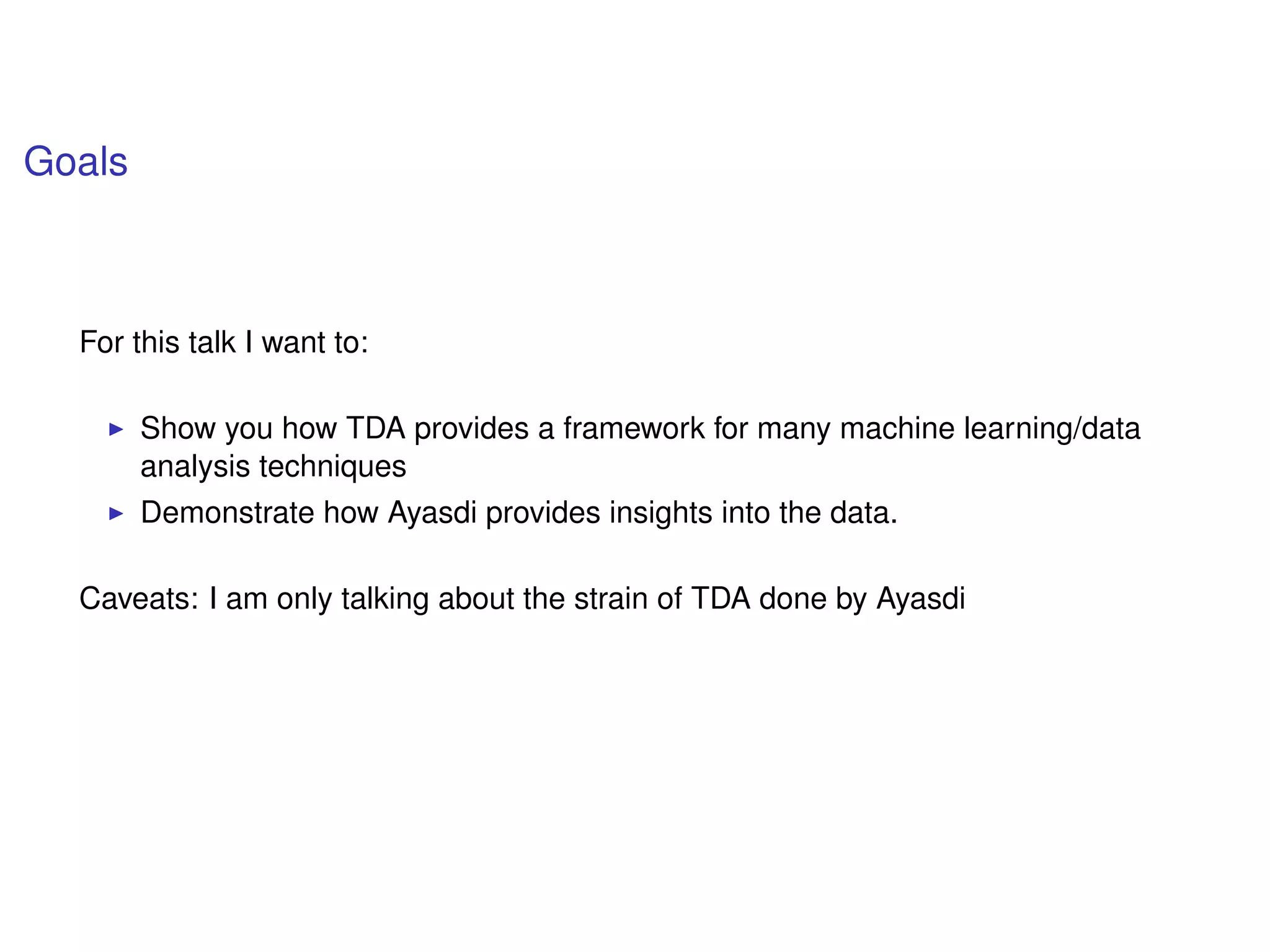 Goals
For this talk I want to:
Show you how TDA provides a framework for many machine learning/data
analysis techniques
Demonstrate how Ayasdi provides insights into the data.
Caveats: I am only talking about the strain of TDA done by Ayasdi
 