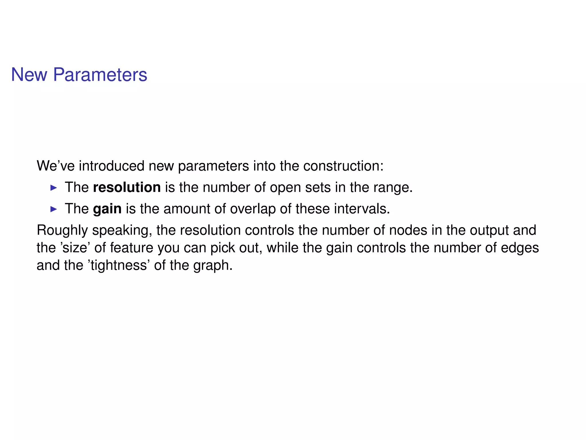 New Parameters
We’ve introduced new parameters into the construction:
The resolution is the number of open sets in the range.
The gain is the amount of overlap of these intervals.
Roughly speaking, the resolution controls the number of nodes in the output and
the ’size’ of feature you can pick out, while the gain controls the number of edges
and the ’tightness’ of the graph.
 