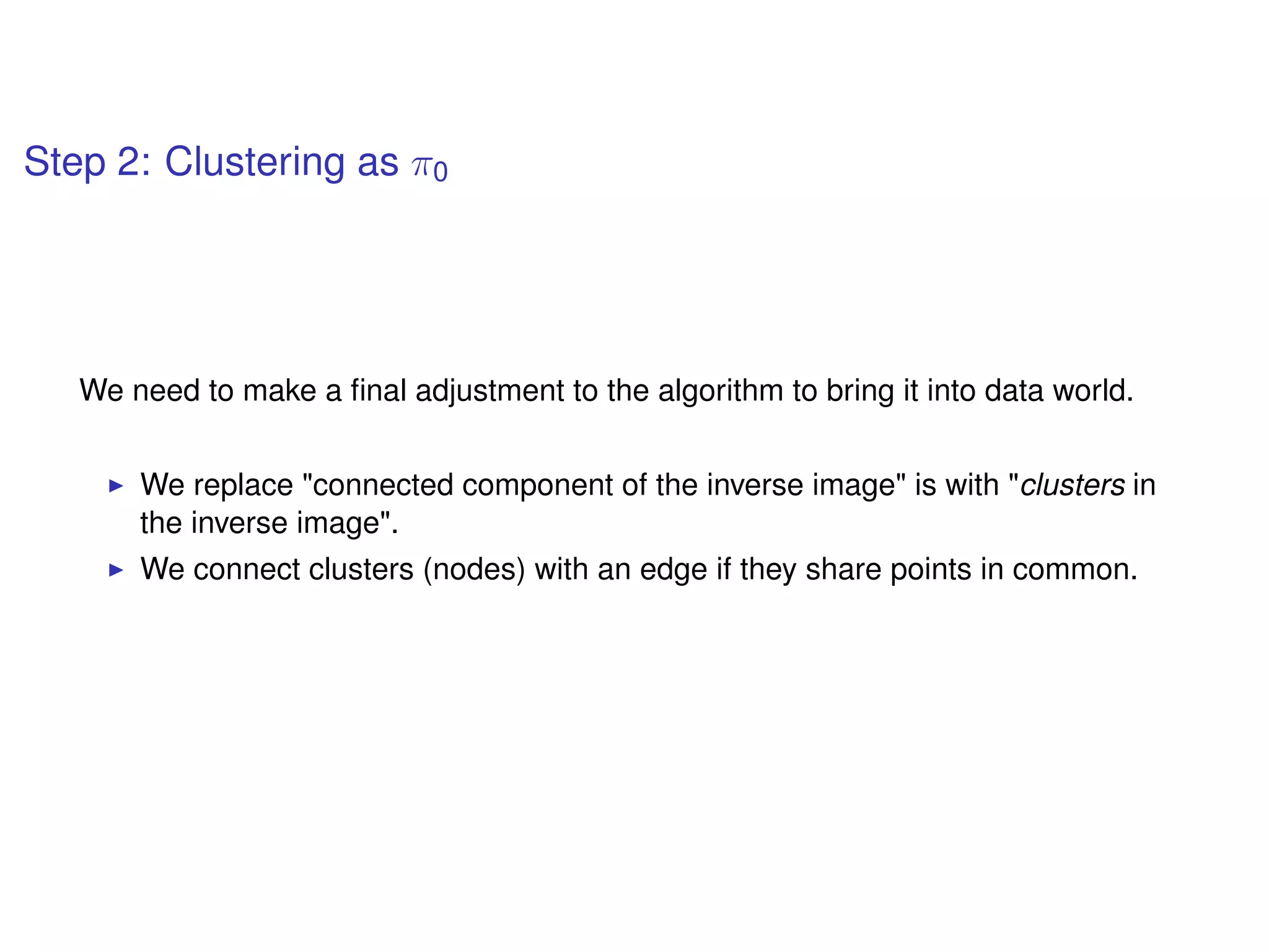 Step 2: Clustering as π0
We need to make a ﬁnal adjustment to the algorithm to bring it into data world.
We replace "connected component of the inverse image" is with "clusters in
the inverse image".
We connect clusters (nodes) with an edge if they share points in common.
 