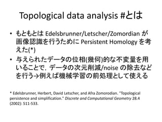 Topological data analysis #とは
• もともとは Edelsbrunner/Letscher/Zomordian が
画像認識を行うために Persistent Homology を考
えた(*)
• 与えられたデータの位相(幾何)的な不変量を用
いることで，データの次元削減/noise の除去など
を行う→例えば機械学習の前処理として使える
* Edelsbrunner, Herbert, David Letscher, and Afra Zomorodian. "Topological
persistence and simplification." Discrete and Computational Geometry 28.4
(2002): 511-533.
 