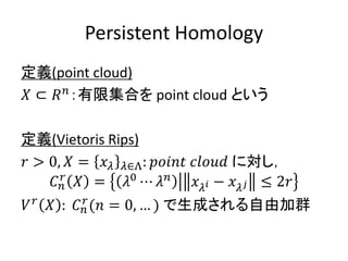 Persistent Homology
定義(point cloud)
𝑋 ⊂ 𝑅 𝑛
：有限集合を point cloud という
定義(Vietoris Rips)
𝑟 > 0, 𝑋 = 𝑥 𝜆 𝜆∈Λ: 𝑝𝑜𝑖𝑛𝑡 𝑐𝑙𝑜𝑢𝑑 に対し，
𝐶 𝑛
𝑟
𝑋 = 𝜆0
⋯ 𝜆 𝑛
𝑥 𝜆 𝑖 − 𝑥 𝜆 𝑗 ≤ 2𝑟
𝑉 𝑟
𝑋 : 𝐶 𝑛
𝑟
(𝑛 = 0, … ) で生成される自由加群
 