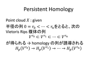 Persistent Homology
Point cloud 𝑋 : given
半径の列 0 = 𝑟0 < ⋯ < 𝑟𝑛をとると、次の
Vietoris Rips 複体の列
𝑉 𝑟0 ⊂ 𝑉 𝑟1 ⊂ ⋯ ⊂ 𝑉 𝑟 𝑛
が得られる → homology の列が誘導される
𝐻 𝑝 𝑉 𝑟0 → 𝐻 𝑝 𝑉 𝑟1 → ⋯ → 𝐻 𝑝 𝑉 𝑟 𝑛
 