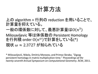 計算方法
上の algorithm + 行列の reduction を用いることで、
計算量を抑えている。
一般の環係数に対して、最悪計算量はΟ 𝑛3
Milosavljevic 等は体係数の Persistent Homology
を行列積 order Ο 𝑛 𝜔
で計算をしている(*)
現状 𝜔 ≈ 2.3727 が知られている
* Milosavljević, Nikola, Dmitriy Morozov, and Primoz Skraba. "Zigzag
persistent homology in matrix multiplication time." Proceedings of the
twenty-seventh Annual Symposium on Computational Geometry. ACM, 2011.
 