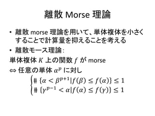 離散 Morse 理論
• 離散 morse 理論を用いて、単体複体を小さく
することで計算量を抑えることを考える
• 離散モース理論：
単体複体 𝐾 上の関数 𝑓 が morse
⇔ 任意の単体 𝛼 𝑝
に対し
⋕ 𝛼 < 𝛽 𝑝+1
𝑓 𝛽 ≤ 𝑓 𝛼 ≤ 1
⋕ 𝛾 𝑝−1
< 𝛼 𝑓 𝛼 ≤ 𝑓 𝛾 ≤ 1
 