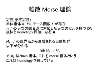 離散 Morse 理論
定理(基本定理)
単体複体 𝐾 上にモース関数 𝑓 が存在
⇒ 𝑓 の p-次の臨界点に対応した p-次のセルを持つ CW
複体と homotopy 同値になる ∎
𝑀𝑓: 𝑓 の臨界点から生成される自由加群
以下が分かる
∃ 𝜕: 𝑀𝑓 → 𝑀𝑓
で 𝑀𝑓 はchain 複体。これを morse 複体という
これは homology を保っている。
 