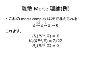 離散 Morse 理論(例)
• これの morse complex は次で与えられる
ℤ
×2
ℤ →
0
ℤ → 0
これより、
𝐻0 𝑅𝑃2
, ℤ = ℤ
𝐻1 𝑅𝑃2
, ℤ = ℤ 2ℤ
𝐻2 𝑅𝑃2
, ℤ = 0
 