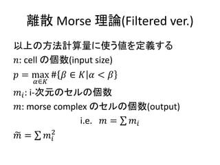 離散 Morse 理論(Filtered ver.)
以上の方法計算量に使う値を定義する
𝑛: cell の個数(input size)
𝑝 = max
𝛼∈𝐾
# 𝛽 ∈ 𝐾 𝛼 < 𝛽
𝑚𝑖: i-次元のセルの個数
𝑚: morse complex のセルの個数(output)
i.e. 𝑚 = 𝑚𝑖
𝑚 = 𝑚𝑖
2
 