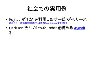 社会での実用例
• Fujitsu が TDA を利用したサービスをリリース
時系列データを高精度に分析する新たなDeep Learning技術を開発
• Carlsson 先生が co-founder を務める Ayasdi
社
 