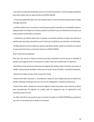 12
-Una manerasimple peroeficazparacomunicarlavisiónde cambioes realizar diálogos pequeños
pero claros sobre ella con cada miembro de COACH CENTER.
- En reunionesgeneraleshacermenciónsiempresobre la visiónde cambioparaque todossiempre
la tengan presente.
-Loslíderesdebentenermuyclarala visiónparaque puedanresponderconsu totalidad cualquier
preguntasobre ella.Debensersincerosyexplicarcondetalle loque conllevaríalamisma para que
todos queden convencidos y la acepten.
- La directiva y los líderes deben dar el ejemplo a los demás miembros es decir estar abiertos a
cambios para que haya concordancia con la visión que se planteó y así estimular a la motivación.
-Se debe aplicarlavisiónentodoslos aspectos operativos desde cuando se contrata y se entrena
al nuevo personal hasta su evolución máxima en COACH CENTER.
Paso 5: Eliminar los obstáculos
Para que esto ocurra se requiere primero que todo comprobar las barreras que se opongan al
cambio para luego eliminar la resistencia al cambio. Para esto se debe hacer lo siguiente:
-Identificarotomar personasnuevasque seanagentesde cambioy cuyas funciones sean hacer el
cambio, estas personas ayudaran a otras que aun estén recias el cambio a considerar aceptarlo.
-Coach Center debe siempre estar a la par de la visión.
-Coach center debe reconocer y recompensar a todos los que trabajan para que el cambio sea
posible. Nombrar empleados del mes, enviar a los trabajadores a charlas y conferencias.
-Coach Center debe chequear la estructura orgánica, todos los puestos y que sistemas se aplica
para recompensara los agentes de cambio para así asegurarse que la organización esté
consonancia con la visión.
-Se debe identificar a las personas que se resistan al cambio en COACH CENTER para ayudarlas a
que vean y reconozcan que el cambio es necesario.
 
