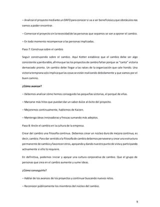 9
– Analizarel proyectomediante unDAFOparaconocersi va a ser beneficiosoyque obstáculosnos
vamos a poder encontrar.
– Comenzarel proyectosinlanecesidadde laspersonas que sepamos se van a oponer el cambio.
– En todo momento recompensar a las personas implicadas.
Paso 7: Construya sobre el cambio
Seguir construyendo sobre el cambio. Aquí Kotter establece que el cambio debe ser algo
consistente yperdurable,afirmaque laslosproyectosde cambiofallan porque se “canta” victoria
demasiado pronto. Un cambio debe llegar a las raíces de la organización que cale hondo. Una
victoriatempranasoloimplicaque lascosasse están realizando debidamente y que vamos por el
buen camino.
¿Cómo avanzar?
– Debemos analizar cómo hemos conseguido las pequeñas victorias, el porqué de ellas.
– Marcarse más hitos que puedan dar un sabor dulce al éxito del proyecto.
– Mejoremos continuamente, hablemos de Kaizen.
– Mantenga ideas innovadoras y frescas sumando más adeptos.
Paso 8: Ancle el cambio en la cultura de la empresa.
Crear del cambio una filosofía continua. Debemos crear un núcleo duro de mejora continua, es
decir,cambio.Para dar sentidoala filosofíade cambiodebemosperseverary crear una estructura
permanente de cambioyfavorecerotros,apoyandoydandonuestropuntode vistay participando
activamente si ello lo requiere.
En definitiva, podemos iniciar y apoyar una cultura corporativa de cambio. Que el grupo de
personas que crea en el cambio aumente y sume ideas.
¿Cómo conseguirlo?
– Hablar de los avances de los proyectos y continuar buscando nuevos retos.
– Reconocer públicamente los miembros del núcleo del cambio.
 
