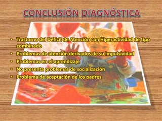 • Trastorno del Déficit de Atención con Hiperactividad de tipo
combinado
• Problemas de atención derivados de su impulsividad
• Problemas en el aprendizaje
• No presenta problemas de socialización
• Problema de aceptación de los padres
 