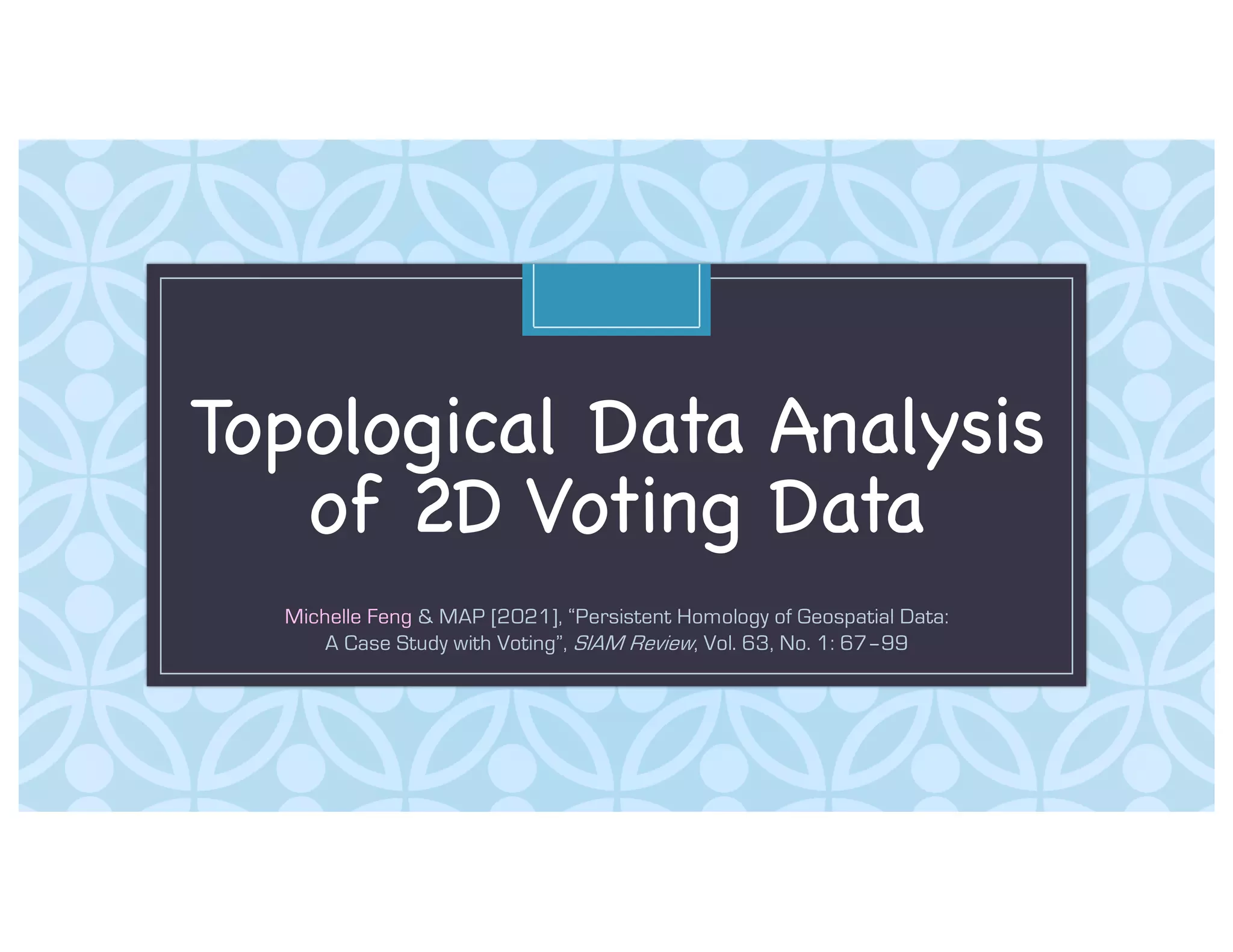 C
Topological Data Analysis
of 2D Voting Data
Michelle Feng & MAP [2021], “Persistent Homology of Geospatial Data:
A Case Study with Voting”, SIAM Review, Vol. 63, No. 1: 67–99
 