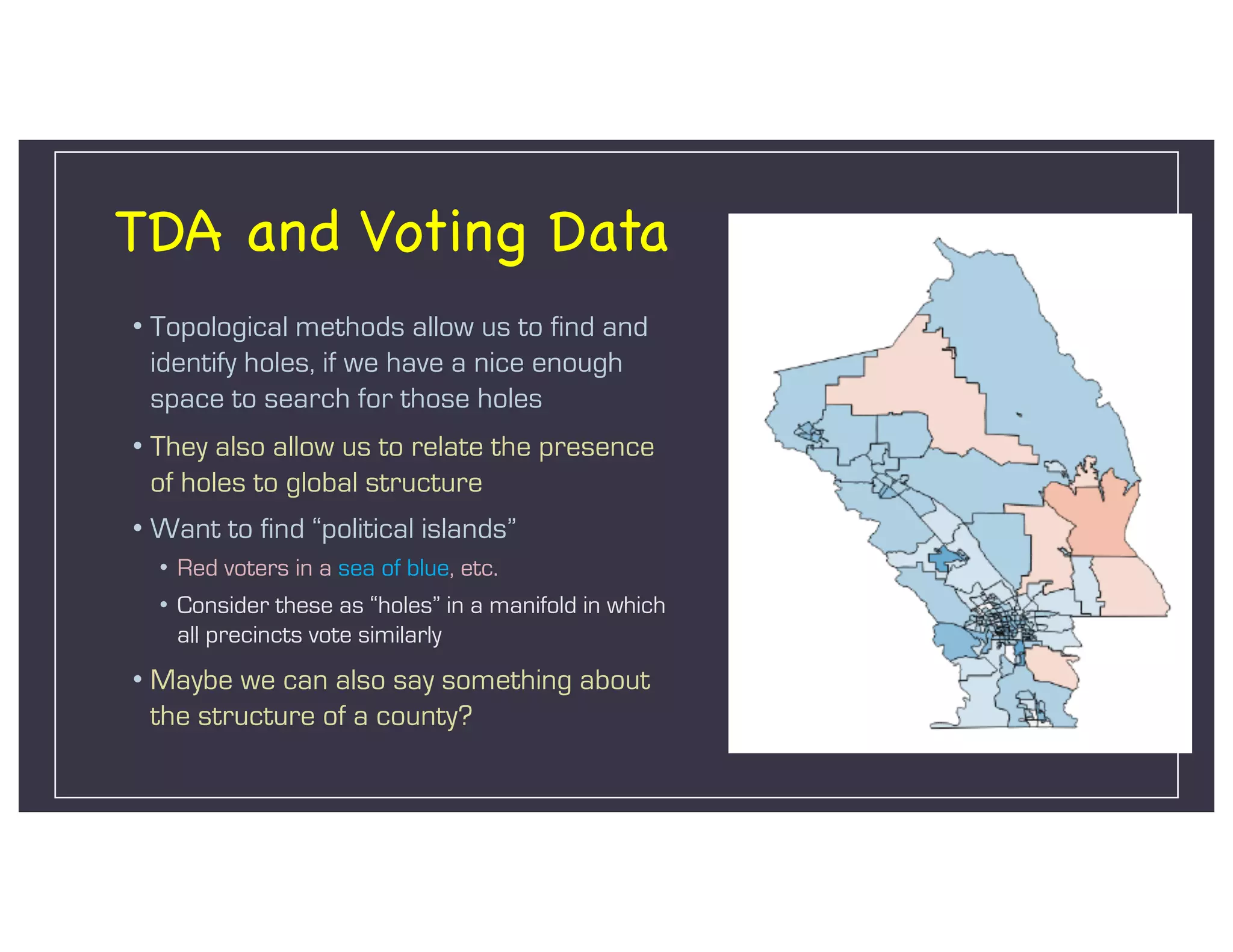 TDA and Voting Data
• Topological methods allow us to find and
identify holes, if we have a nice enough
space to search for those holes
• They also allow us to relate the presence
of holes to global structure
• Want to find “political islands”
• Red voters in a sea of blue, etc.
• Consider these as “holes” in a manifold in which
all precincts vote similarly
• Maybe we can also say something about
the structure of a county?
 